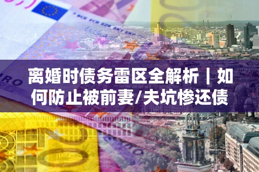 武汉离婚时债务雷区全解析｜如何防止被前妻/夫坑惨还债？